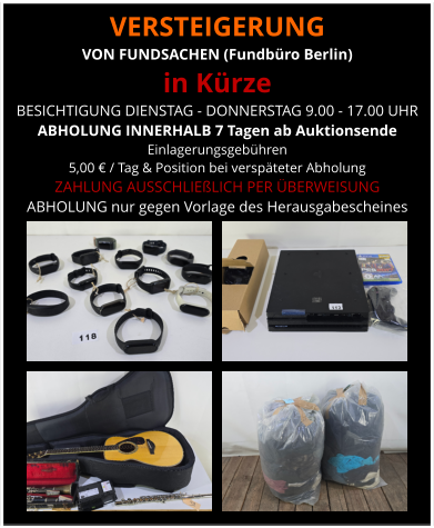 VERSTEIGERUNG  VON FUNDSACHEN (Fundbüro Berlin) in Kürze BESICHTIGUNG DIENSTAG - DONNERSTAG 9.00 - 17.00 UHR ABHOLUNG INNERHALB 7 Tagen ab Auktionsende  Einlagerungsgebühren  5,00 € / Tag & Position bei verspäteter Abholung ZAHLUNG AUSSCHLIEßLICH PER ÜBERWEISUNG ABHOLUNG nur gegen Vorlage des Herausgabescheines