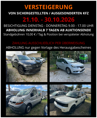 VERSTEIGERUNG  VON SICHERGESTELLTEN / AUSGESONDERTEN KFZ 21.10. - 30.10.2026 BESICHTIGUNG DIENSTAG - DONNERSTAG 9.00 - 17.00 UHR ABHOLUNG INNERHALB 7 TAGEN AB AUKTIONSENDE  Standgebühren 10,00 € / Tag & Position bei verspäteter Abholung  ZAHLUNG AUSSCHLIEßLICH PER ÜBERWEISUNG ABHOLUNG nur gegen Vorlage des Herausgabescheines