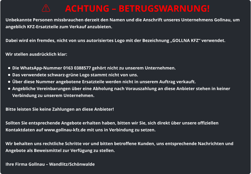 ⚠️ ACHTUNG – BETRUGSWARNUNG! Unbekannte Personen missbrauchen derzeit den Namen und die Anschrift unseres Unternehmens Gollnau, um angeblich KFZ-Ersatzteile zum Verkauf anzubieten.  Dabei wird ein fremdes, nicht von uns autorisiertes Logo mit der Bezeichnung „GOLLNA KFZ“ verwendet.  Wir stellen ausdrücklich klar:  •	Die WhatsApp-Nummer 0163 0388577 gehört nicht zu unserem Unternehmen. •	Das verwendete schwarz-grüne Logo stammt nicht von uns. •	Über diese Nummer angebotene Ersatzteile werden nicht in unserem Auftrag verkauft. •	Angebliche Vereinbarungen über eine Abholung nach Vorauszahlung an diese Anbieter stehen in keiner Verbindung zu unserem Unternehmen.  Bitte leisten Sie keine Zahlungen an diese Anbieter!  Sollten Sie entsprechende Angebote erhalten haben, bitten wir Sie, sich direkt über unsere offiziellen Kontaktdaten auf www.gollnau-kfz.de mit uns in Verbindung zu setzen.  Wir behalten uns rechtliche Schritte vor und bitten betroffene Kunden, uns entsprechende Nachrichten und Angebote als Beweismittel zur Verfügung zu stellen.  Ihre Firma Gollnau – Wandlitz/Schönwalde