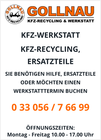 KFZ-WERKSTATT  KFZ-RECYCLING, ERSATZTEILE  SIE BENÖTIGEN HILFE, ERSATZTEILE ODER MÖCHTEN EINEN WERKSTATTTERMIN BUCHEN 0 33 056 / 7 66 99  ÖFFNUNGSZEITEN:  Montag - Freitag 10.00 - 17.00 Uhr