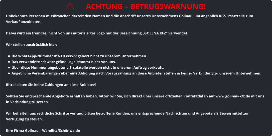 ⚠️ ACHTUNG – BETRUGSWARNUNG! Unbekannte Personen missbrauchen derzeit den Namen und die Anschrift unseres Unternehmens Gollnau, um angeblich KFZ-Ersatzteile zum Verkauf anzubieten.  Dabei wird ein fremdes, nicht von uns autorisiertes Logo mit der Bezeichnung „GOLLNA KFZ“ verwendet.  Wir stellen ausdrücklich klar:  •	Die WhatsApp-Nummer 0163 0388577 gehört nicht zu unserem Unternehmen. •	Das verwendete schwarz-grüne Logo stammt nicht von uns. •	Über diese Nummer angebotene Ersatzteile werden nicht in unserem Auftrag verkauft. •	Angebliche Vereinbarungen über eine Abholung nach Vorauszahlung an diese Anbieter stehen in keiner Verbindung zu unserem Unternehmen.  Bitte leisten Sie keine Zahlungen an diese Anbieter!  Sollten Sie entsprechende Angebote erhalten haben, bitten wir Sie, sich direkt über unsere offiziellen Kontaktdaten auf www.gollnau-kfz.de mit uns in Verbindung zu setzen.  Wir behalten uns rechtliche Schritte vor und bitten betroffene Kunden, uns entsprechende Nachrichten und Angebote als Beweismittel zur Verfügung zu stellen.  Ihre Firma Gollnau – Wandlitz/Schönwalde